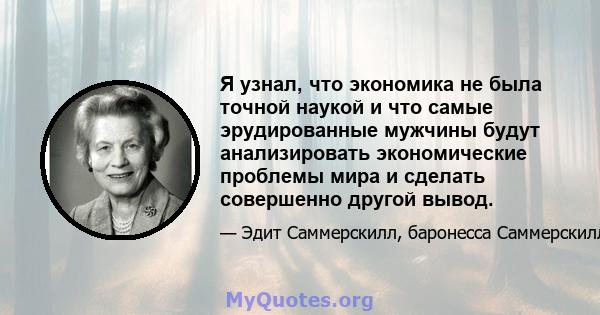 Я узнал, что экономика не была точной наукой и что самые эрудированные мужчины будут анализировать экономические проблемы мира и сделать совершенно другой вывод.