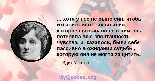 ... хотя у нее не было сил, чтобы избавиться от заклинания, которое связывало ее с ним, она потеряла всю спонтанность чувства, и, казалось, была себе пассивно в ожидании судьбы, которую она не могла защитить.