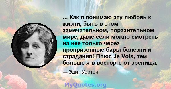 ... Как я понимаю эту любовь к жизни, быть в этом замечательном, поразительном мире, даже если можно смотреть на нее только через пропризонные бары болезни и страдания! Плюс Je Vois, тем больше я в восторге от зрелища.