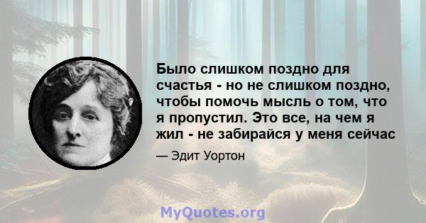 Было слишком поздно для счастья - но не слишком поздно, чтобы помочь мысль о том, что я пропустил. Это все, на чем я жил - не забирайся у меня сейчас