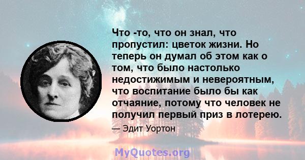 Что -то, что он знал, что пропустил: цветок жизни. Но теперь он думал об этом как о том, что было настолько недостижимым и невероятным, что воспитание было бы как отчаяние, потому что человек не получил первый приз в