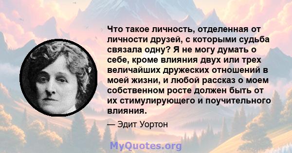 Что такое личность, отделенная от личности друзей, с которыми судьба связала одну? Я не могу думать о себе, кроме влияния двух или трех величайших дружеских отношений в моей жизни, и любой рассказ о моем собственном