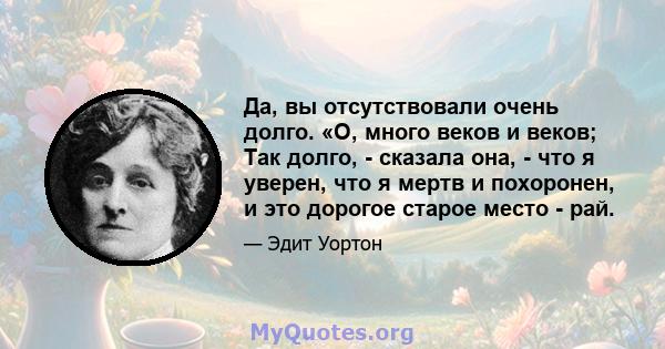 Да, вы отсутствовали очень долго. «О, много веков и веков; Так долго, - сказала она, - что я уверен, что я мертв и похоронен, и это дорогое старое место - рай.