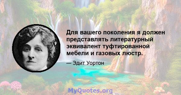 Для вашего поколения я должен представлять литературный эквивалент туфтированной мебели и газовых люстр.