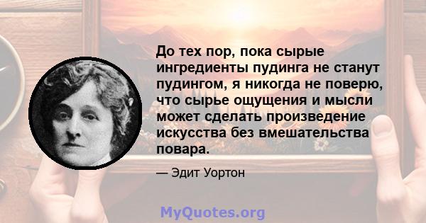 До тех пор, пока сырые ингредиенты пудинга не станут пудингом, я никогда не поверю, что сырье ощущения и мысли может сделать произведение искусства без вмешательства повара.