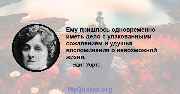 Ему пришлось одновременно иметь дело с упакованными сожалением и удушья воспоминания о невозможной жизни.