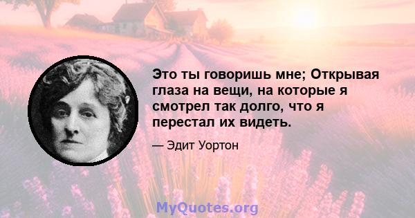 Это ты говоришь мне; Открывая глаза на вещи, на которые я смотрел так долго, что я перестал их видеть.