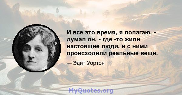 И все это время, я полагаю, - думал он, - где -то жили настоящие люди, и с ними происходили реальные вещи.