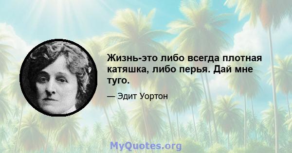 Жизнь-это либо всегда плотная катяшка, либо перья. Дай мне туго.