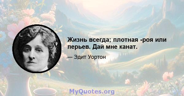 Жизнь всегда; плотная -роя или перьев. Дай мне канат.