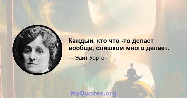 Каждый, кто что -то делает вообще, слишком много делает.