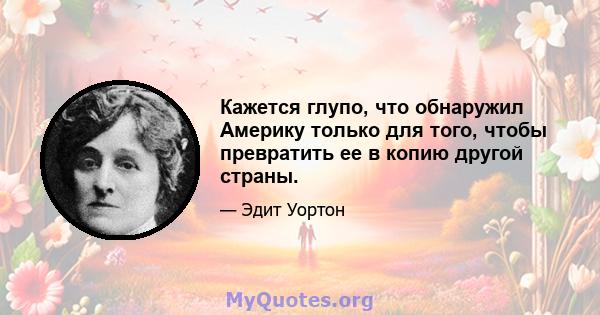 Кажется глупо, что обнаружил Америку только для того, чтобы превратить ее в копию другой страны.