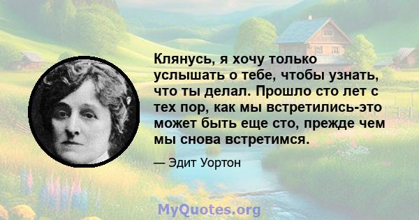 Клянусь, я хочу только услышать о тебе, чтобы узнать, что ты делал. Прошло сто лет с тех пор, как мы встретились-это может быть еще сто, прежде чем мы снова встретимся.