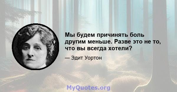 Мы будем причинять боль другим меньше. Разве это не то, что вы всегда хотели?