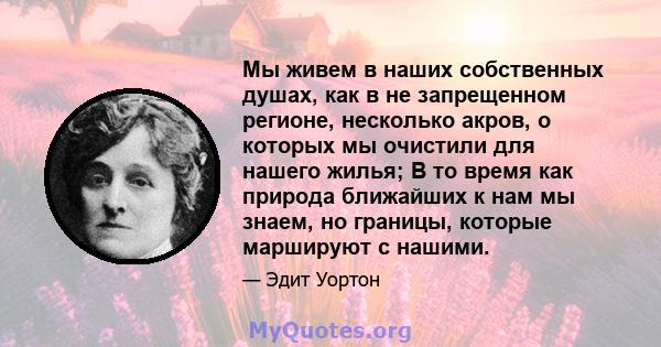 Мы живем в наших собственных душах, как в не запрещенном регионе, несколько акров, о которых мы очистили для нашего жилья; В то время как природа ближайших к нам мы знаем, но границы, которые маршируют с нашими.