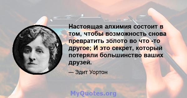 Настоящая алхимия состоит в том, чтобы возможность снова превратить золото во что -то другое; И это секрет, который потеряли большинство ваших друзей.