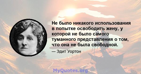 Не было никакого использования в попытке освободить жену, у которой не было самого туманного представления о том, что она не была свободной.