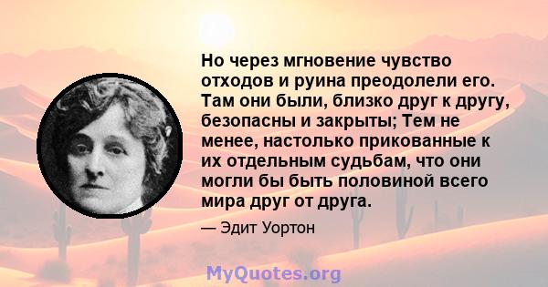 Но через мгновение чувство отходов и руина преодолели его. Там они были, близко друг к другу, безопасны и закрыты; Тем не менее, настолько прикованные к их отдельным судьбам, что они могли бы быть половиной всего мира