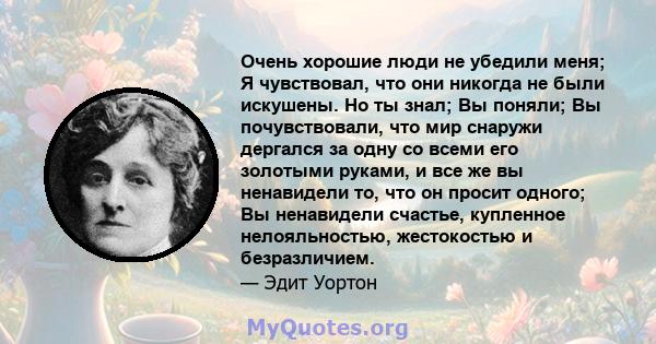 Очень хорошие люди не убедили меня; Я чувствовал, что они никогда не были искушены. Но ты знал; Вы поняли; Вы почувствовали, что мир снаружи дергался за одну со всеми его золотыми руками, и все же вы ненавидели то, что