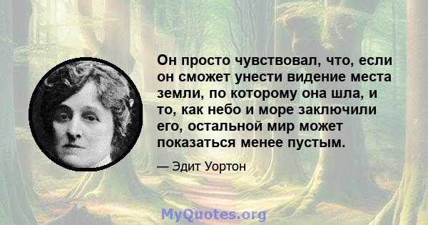 Он просто чувствовал, что, если он сможет унести видение места земли, по которому она шла, и то, как небо и море заключили его, остальной мир может показаться менее пустым.