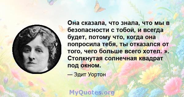 Она сказала, что знала, что мы в безопасности с тобой, и всегда будет, потому что, когда она попросила тебя, ты отказался от того, чего больше всего хотел. ». Столкнутая солнечная квадрат под окном.