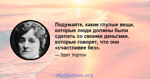 Подумайте, какие глупые вещи, которые люди должны были сделать со своими деньгами, которые говорят, что они «счастливее без».