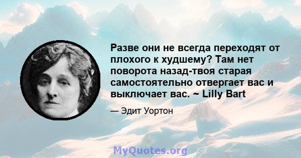 Разве они не всегда переходят от плохого к худшему? Там нет поворота назад-твоя старая самостоятельно отвергает вас и выключает вас. ~ Lilly Bart