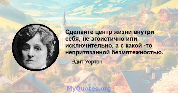 Сделайте центр жизни внутри себя, не эгоистично или исключительно, а с какой -то непритязанной безмятежностью.