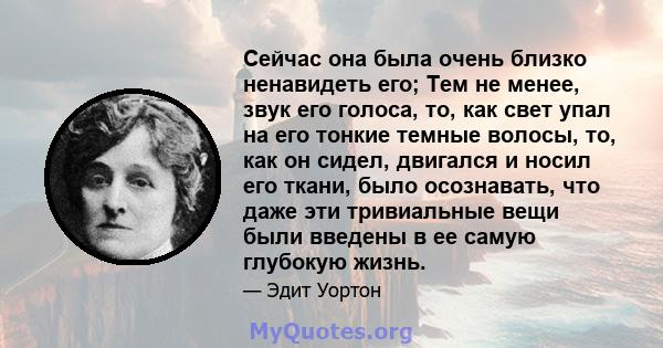 Сейчас она была очень близко ненавидеть его; Тем не менее, звук его голоса, то, как свет упал на его тонкие темные волосы, то, как он сидел, двигался и носил его ткани, было осознавать, что даже эти тривиальные вещи