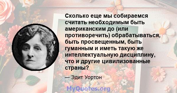 Сколько еще мы собираемся считать необходимым быть американским до (или противоречить) обрабатываться, быть просвещенным, быть гуманным и иметь такую ​​же интеллектуальную дисциплину, что и другие цивилизованные страны?