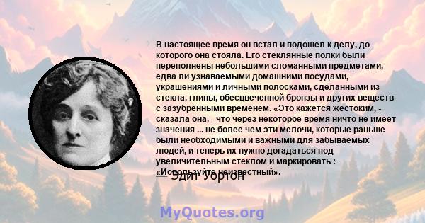 В настоящее время он встал и подошел к делу, до которого она стояла. Его стеклянные полки были переполнены небольшими сломанными предметами, едва ли узнаваемыми домашними посудами, украшениями и личными полосками,