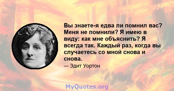 Вы знаете-я едва ли помнил вас? Меня не помнили? Я имею в виду: как мне объяснить? Я всегда так. Каждый раз, когда вы случаетесь со мной снова и снова.