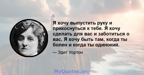 Я хочу выпустить руку и прикоснуться к тебе. Я хочу сделать для вас и заботиться о вас. Я хочу быть там, когда ты болен и когда ты одинокий.