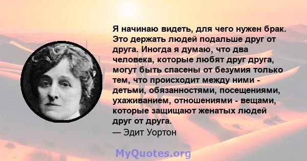 Я начинаю видеть, для чего нужен брак. Это держать людей подальше друг от друга. Иногда я думаю, что два человека, которые любят друг друга, могут быть спасены от безумия только тем, что происходит между ними - детьми,