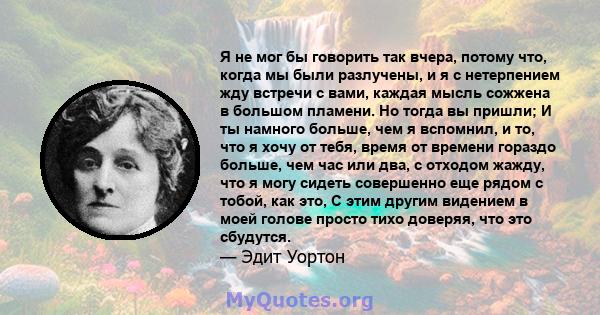 Я не мог бы говорить так вчера, потому что, когда мы были разлучены, и я с нетерпением жду встречи с вами, каждая мысль сожжена в большом пламени. Но тогда вы пришли; И ты намного больше, чем я вспомнил, и то, что я