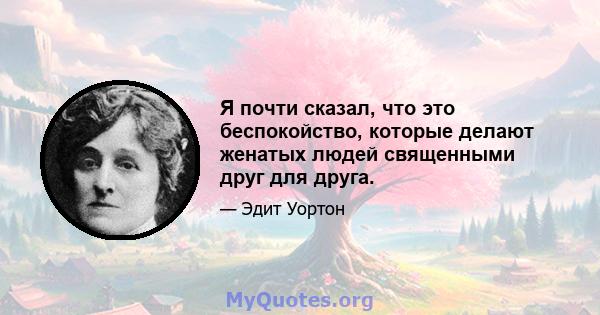 Я почти сказал, что это беспокойство, которые делают женатых людей священными друг для друга.