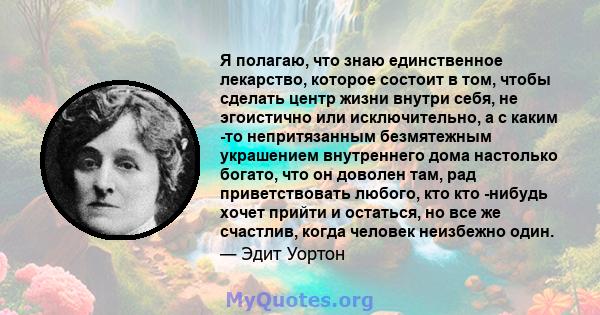 Я полагаю, что знаю единственное лекарство, которое состоит в том, чтобы сделать центр жизни внутри себя, не эгоистично или исключительно, а с каким -то непритязанным безмятежным украшением внутреннего дома настолько