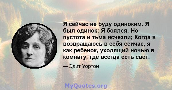 Я сейчас не буду одиноким. Я был одинок; Я боялся. Но пустота и тьма исчезли; Когда я возвращаюсь в себя сейчас, я как ребенок, уходящий ночью в комнату, где всегда есть свет.