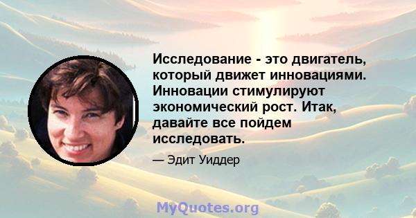 Исследование - это двигатель, который движет инновациями. Инновации стимулируют экономический рост. Итак, давайте все пойдем исследовать.