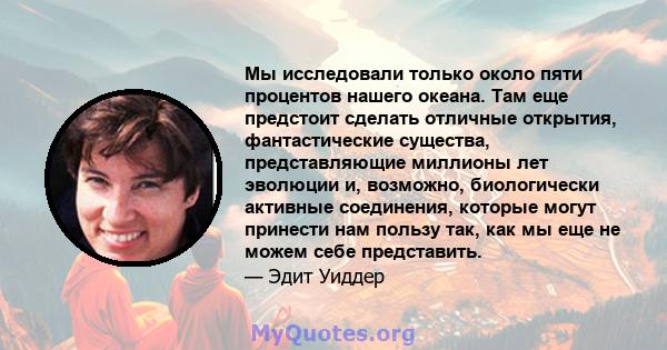 Мы исследовали только около пяти процентов нашего океана. Там еще предстоит сделать отличные открытия, фантастические существа, представляющие миллионы лет эволюции и, возможно, биологически активные соединения, которые 