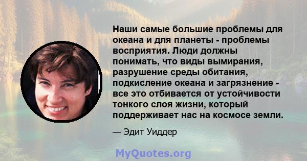 Наши самые большие проблемы для океана и для планеты - проблемы восприятия. Люди должны понимать, что виды вымирания, разрушение среды обитания, подкисление океана и загрязнение - все это отбивается от устойчивости