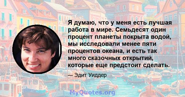 Я думаю, что у меня есть лучшая работа в мире. Семьдесят один процент планеты покрыта водой, мы исследовали менее пяти процентов океана, и есть так много сказочных открытий, которые еще предстоит сделать.