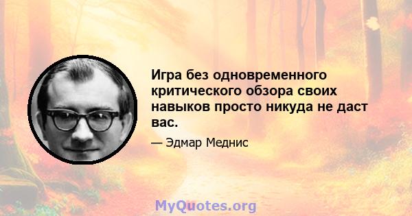 Игра без одновременного критического обзора своих навыков просто никуда не даст вас.