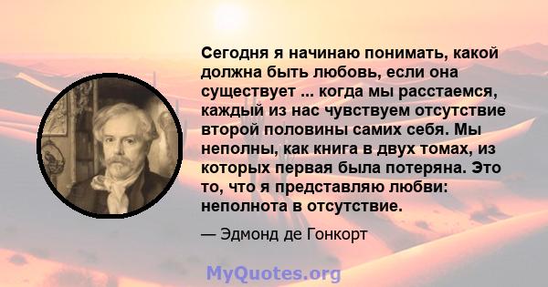 Сегодня я начинаю понимать, какой должна быть любовь, если она существует ... когда мы расстаемся, каждый из нас чувствуем отсутствие второй половины самих себя. Мы неполны, как книга в двух томах, из которых первая