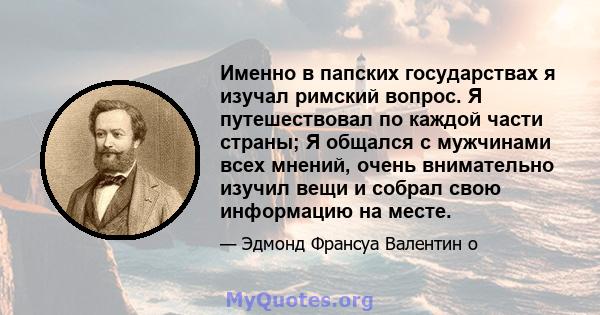 Именно в папских государствах я изучал римский вопрос. Я путешествовал по каждой части страны; Я общался с мужчинами всех мнений, очень внимательно изучил вещи и собрал свою информацию на месте.