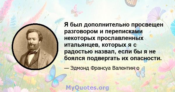 Я был дополнительно просвещен разговором и переписками некоторых прославленных итальянцев, которых я с радостью назвал, если бы я не боялся подвергать их опасности.