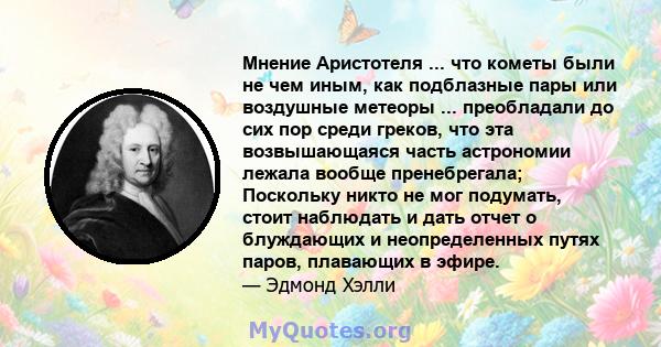 Мнение Аристотеля ... что кометы были не чем иным, как подблазные пары или воздушные метеоры ... преобладали до сих пор среди греков, что эта возвышающаяся часть астрономии лежала вообще пренебрегала; Поскольку никто не 