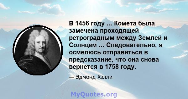 В 1456 году ... Комета была замечена проходящей ретроградным между Землей и Солнцем ... Следовательно, я осмелюсь отправиться в предсказание, что она снова вернется в 1758 году.