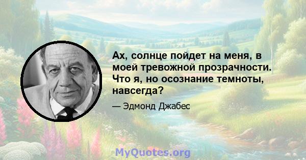 Ах, солнце пойдет на меня, в моей тревожной прозрачности. Что я, но осознание темноты, навсегда?