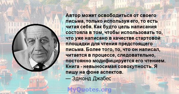 Автор может освободиться от своего письма, только используя его, то есть читая себя. Как будто цель написания состояла в том, чтобы использовать то, что уже написано в качестве стартовой площадки для чтения предстоящего 